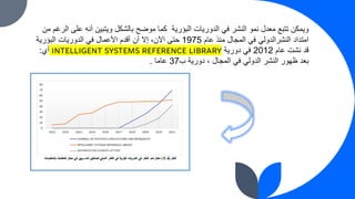 ‫البؤرية‬ ‫الدوريات‬ ‫في‬ ‫النشر‬ ‫نمو‬ ‫معدل‬ ‫تتبع‬ ‫ويمكن‬
‫من‬ ‫الرغم‬ ‫على‬ ‫أنه‬ ‫ويتبين‬ ‫بالشكل‬ ‫موضح‬ ‫كما‬
‫عام‬ ‫منذ‬ ‫المجال‬ ‫في‬ ‫النشرالدولي‬ ‫امتداد‬
1975
‫البؤرية‬ ‫الدوريات‬ ‫في‬ ‫األعمال‬ ‫أقدم‬ ‫أن‬ ‫إال‬ ،‫اآلن‬ ‫حتى‬
‫عام‬ ‫نشت‬ ‫قد‬
2012
‫دورية‬ ‫في‬
INTELLIGENT SYSTEMS REFERENCE LIBRARY
‫أي‬
:
، ‫المجال‬ ‫في‬ ‫الدولي‬ ‫النشر‬ ‫ظهور‬ ‫بعد‬
‫دورية‬
‫ب‬
37
‫عاما‬
.
 