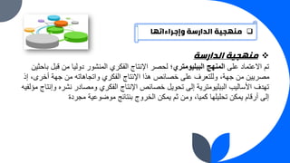 ❑
‫وإجراءاتها‬ ‫الدارسة‬ ‫منهجية‬
❖
‫الدارسة‬ ‫منهجية‬
‫على‬ ‫االعتماد‬ ‫تم‬
‫الببليومتري‬ ‫المنهج‬
‫قبل‬ ‫من‬ ‫دوليا‬ ‫المنشور‬ ‫الفكري‬ ‫اإلنتاج‬ ‫لحصر‬ ‫؛‬
‫باحثين‬
‫إ‬ ،‫أخرى‬ ‫جهة‬ ‫من‬ ‫واتجاهاته‬ ‫الفكري‬ ‫اإلنتاج‬ ‫هذا‬ ‫خصائص‬ ‫على‬ ‫وللتعرف‬ ،‫جهة‬ ‫من‬ ‫مصريين‬
‫ذ‬
‫و‬ ‫نشره‬ ‫ومصادر‬ ‫الفكري‬ ‫اإلنتاج‬ ‫خصائص‬ ‫تحويل‬ ‫إلى‬ ‫الببليومترية‬ ‫األساليب‬ ‫تهدف‬
‫مؤلفيه‬ ‫إنتاج‬
‫مجردة‬ ‫موضوعية‬ ‫بنتائج‬ ‫الخروج‬ ‫يمكن‬ ‫ثم‬ ‫ومن‬ ،‫كميا‬ ‫تحليلها‬ ‫يمكن‬ ‫أرقام‬ ‫إلى‬
 