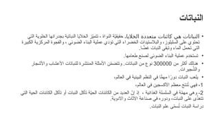 ‫النباتات‬
•
‫الخالي‬ ‫متعددة‬ ‫كائنات‬ ‫هي‬ ‫النباتات‬
،‫ا‬
‫النواة‬ ‫ة‬ّ
‫ي‬‫حقيق‬
،
‫التي‬ ‫الخلوية‬ ‫بجدرانها‬ ‫النباتية‬ ‫الخاليا‬ ‫ز‬ّ
‫ي‬‫تتم‬
‫الكبيرة‬ ‫المركزية‬ ‫والفجوة‬ ، ‫الضوئي‬ ‫البناء‬ ‫عملية‬ ‫تؤدي‬ ‫التي‬ ‫الخضراء‬ ‫والبالستيدات‬ ،‫السليلوز‬ ‫على‬ ‫تحتوي‬
‫ا‬ ًّ
‫غض‬ ‫النبات‬ ‫وتبقي‬ ‫الماء‬ ‫تحمل‬ ‫التي‬
.
•
.‫طعامها‬ ‫لصنع‬ ‫الضوئي‬ ‫البناء‬ ‫عملية‬ ‫تستخدم‬
•
‫من‬ ‫أكثر‬ ‫هنالك‬
300000
‫واألشجار‬ ‫األعشاب‬ ‫للنباتات‬ ‫المنتشرة‬ ‫األمثلة‬ ‫ن‬ّ
‫م‬‫وتتض‬ .‫النباتات‬ ‫من‬ ‫نوع‬
.‫جيرات‬ُ
‫والش‬
•
،‫العالم‬ ‫في‬ ‫البيئية‬ ‫النظم‬ ‫في‬ ‫ا‬ًّ
‫مهم‬ ‫ا‬ً
‫دور‬ ‫النبات‬ ‫يلعب‬
1
-
،‫العالم‬ ‫في‬ ‫األكسجين‬ ‫معظم‬ ‫نتج‬ُ
‫ت‬ ‫فهي‬
2
-
‫التي‬ ‫الحية‬ ‫الكائنات‬ ‫تأكل‬ ‫أو‬ ‫النبات‬ ‫تأكل‬ ‫ة‬ّ
‫ي‬‫الح‬ ‫الكائنات‬ ‫من‬ ‫العديد‬ ّ
‫إن‬ ‫إذ‬ ، ‫الغذائية‬ ‫السلسلة‬ ‫في‬ ‫ة‬ّ
‫م‬‫مه‬ ‫وهي‬
.‫واالدوية‬ ‫االثاث‬ ‫صناعة‬ ‫في‬ ‫ودوره‬ ،‫النبات‬ ‫على‬ ‫ى‬ّ
‫تتغذ‬
‫النبات‬ ‫علم‬ ‫ى‬ّ
‫م‬‫س‬ُ
‫ت‬ ‫النبات‬ ‫دراسة‬
.
 