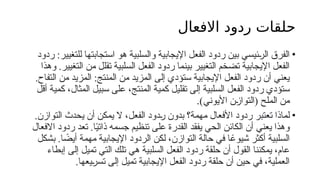 ‫االفعال‬ ‫ردود‬ ‫حلقات‬
•
‫ردود‬ :‫للتغيير‬ ‫استجابتها‬ ‫هو‬ ‫والسلبية‬ ‫اإليجابية‬ ‫الفعل‬ ‫ردود‬ ‫بين‬ ‫ئيسي‬6
‫ر‬‫ال‬ ‫الفرق‬
‫وهذا‬ .‫التغيير‬ ‫من‬ ‫تقلل‬ ‫السلبية‬ ‫الفعل‬ ‫ردود‬ ‫بينما‬ ‫التغيير‬ ‫تضخم‬ ‫اإليجابية‬ ‫الفعل‬
.‫التفاح‬ ‫من‬ ‫المزيد‬ :‫المنتج‬ ‫من‬ ‫المزيد‬ ‫إلى‬ ‫ستؤدي‬ ‫اإليجابية‬ ‫الفعل‬ ‫ردود‬ ‫أن‬ ‫يعني‬
‫أقل‬ ‫كمية‬ ،‫المثال‬ ‫سبيل‬ ‫على‬ ،‫المنتج‬ ‫كمية‬ ‫تقليل‬ ‫إلى‬ ‫السلبية‬ ‫الفعل‬ ‫ردود‬ ‫ستؤدي‬
)‫األيوني‬ ‫ن‬6
‫ز‬‫(التوا‬ ‫الملح‬ ‫من‬
.
•
.‫التوازن‬ ‫يحدث‬ ‫أن‬ ‫يمكن‬ ‫ال‬ ،‫الفعل‬ ‫دود‬6
‫ر‬ ‫بدون‬ ‫مهمة؟‬ ‫األفعال‬ ‫ردود‬ ‫تعتبر‬ ‫لماذا‬
‫تعد‬ .‫ا‬ً
‫ي‬‫ذات‬ ‫جسمه‬ ‫تنظيم‬ ‫على‬ ‫القدرة‬ ‫يفقد‬ ‫الحي‬ ‫الكائن‬ ‫أن‬ ‫يعني‬ ‫وهذا‬
‫االفعال‬ ‫ردود‬
‫ا‬ ً
‫أيض‬ ‫مهمة‬ ‫اإليجابية‬ ‫الردود‬ ‫لكن‬ ،‫التوازن‬ ‫حالة‬ ‫في‬ ‫ا‬ ً
‫شيوع‬ ‫أكثر‬ ‫السلبية‬
.
‫بشكل‬
‫إبطاء‬ ‫إلى‬ ‫تميل‬ ‫التي‬ ‫تلك‬ ‫هي‬ ‫السلبية‬ ‫الفعل‬ ‫ردود‬ ‫حلقة‬ ‫أن‬ ‫القول‬ ‫يمكننا‬ ،‫عام‬
‫يعها‬6
‫ر‬‫تس‬ ‫إلى‬ ‫تميل‬ ‫اإليجابية‬ ‫الفعل‬ ‫ردود‬ ‫حلقة‬ ‫أن‬ ‫حين‬ ‫في‬ ،‫العملية‬
.
 