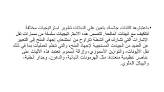 •
‫مختلفة‬ ‫استراتيجيات‬ ‫تطوير‬ ‫النباتات‬ ‫على‬ ‫يتعين‬ ،‫جالسة‬ ‫كائنات‬ ‫ها‬f
‫ر‬‫باعتبا‬
‫نقل‬ ‫مسارات‬ ‫من‬ ‫سلسلة‬ ‫االستراتيجيات‬ ‫هذه‬ ‫تتضمن‬ .‫المالحة‬ ‫البيئات‬ ‫مع‬ ‫للتكيف‬
‫التعبير‬ ‫إلى‬ ‫الملح‬ ‫إجهاد‬ f
‫ر‬‫استشعا‬ ‫من‬ ‫تتراوح‬ ‫أنشطة‬ ‫في‬ ‫تشارك‬ ‫التي‬ ‫اإلشارات‬
‫ذلك‬ ‫في‬ ‫بما‬ ‫العمليات‬ ‫تنظم‬ ‫والتي‬ ،‫الملح‬ ‫إلجهاد‬ ‫المستجيبة‬ ‫الجينات‬ ‫من‬ ‫العديد‬ ‫عن‬
‫على‬ ‫اآلليات‬ ‫هذه‬ ‫تعتمد‬ .‫السموم‬ ‫وإزالة‬ ،‫األسموزي‬ ‫ن‬f
‫ز‬‫والتوا‬ ،‫األيونات‬ ‫نقل‬
،‫الخلية‬ ‫وجدار‬ ،‫والدهون‬ ،‫النباتية‬ ‫الهرمونات‬ ‫مثل‬ ،‫متعددة‬ ‫تنظيمية‬ ‫عناصر‬
.‫الخلوي‬ ‫والهيكل‬
 