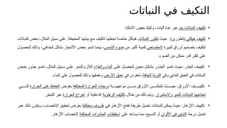 ‫النباتات‬ ‫في‬ ‫التكيف‬
•
‫يتم‬ ‫النباتات‬ ‫تكييف‬
:‫األمثلة‬ ‫بعض‬ ‫وإليك‬ ،‫آليات‬ ‫عدة‬ ‫عبر‬
•
‫هيكلي‬ ‫تكييف‬
:
:)‫(تطوري‬
‫ث‬6‫ي‬‫ح‬
‫النباتات‬ ‫تطور‬
‫لنباتات‬6‫ا‬ ‫ض‬6‫ع‬‫ب‬ ،‫المثال‬ ‫بيل‬6‫س‬ ‫ى‬6‫ل‬‫ع‬ .‫المحيطة‬ ‫ا‬6‫ه‬‫بيئت‬ ‫ع‬6‫م‬ ‫ف‬6‫ي‬‫تتك‬ ‫ا‬6‫ه‬‫تجعل‬ ‫ة‬6‫ص‬‫خا‬ ‫ل‬6‫ك‬‫هيا‬
‫بيرة‬6‫ك‬ ‫أوراق‬ ‫ميم‬6‫ص‬‫بت‬ ‫ف‬6‫ي‬‫تتك‬
‫المتصاص‬
‫ن‬6‫م‬ ‫بر‬6‫ك‬‫أ‬ ‫ة‬6‫ي‬‫كم‬
‫الشمس‬ ‫ضوء‬
‫ول‬6‫ص‬‫للح‬ ‫ك‬6‫ل‬‫وذ‬ ،‫ي‬6‫ه‬‫تجا‬6‫ا‬ ‫ل‬6‫ك‬‫بش‬ ‫األشجار‬ ‫ض‬6‫ع‬‫ب‬ ‫و‬6‫م‬‫تن‬ ‫ا‬6‫م‬‫بين‬ ،
.‫ضوء‬6‫ل‬‫ا‬ ‫من‬ ‫ممكن‬ ‫قدر‬ ‫كبر‬6‫أ‬ ‫على‬
•
‫ى‬6‫عل‬ ‫ل‬6‫لتحص‬ ‫ن‬6‫معي‬ ‫ل‬6‫بشك‬ ‫الجذور‬ ‫و‬6‫تنم‬ ‫ث‬6‫حي‬ :‫الجذر‬ ‫ف‬6‫تكيي‬
‫والغذاء‬ ‫الماء‬
‫ض‬6‫بع‬ ‫جذور‬ ‫و‬6‫تنم‬ ،‫المثال‬ ‫بيل‬6‫س‬ ‫ى‬6‫عل‬ .‫للنمو‬ ‫الالزم‬
‫وفي‬ ‫المائي‬ ‫العمق‬ ‫في‬ ‫النباتات‬
‫الجافة‬ ‫التربة‬
‫في‬ ‫تنغرس‬ ،
‫األرض‬ ‫عمق‬
.‫الماء‬ ‫على‬ ‫للحصول‬ ‫وذلك‬ ‫وتعمقها‬
•
‫ة‬66666‫مواجه‬ ‫ن‬66666‫م‬ ‫ق‬6‫ا‬‫األور‬ ‫ن‬66666‫تتمك‬ ‫ث‬66666‫حي‬ :‫األوراق‬ ‫ف‬66666‫تكيي‬
‫المختلفة‬ ‫حرارة‬6‫ل‬‫ا‬ ‫درجات‬
‫بغرض‬
‫الحرارة‬ ‫على‬ ‫الحفاظ‬
‫ي‬66666‫الت‬
‫للنمو‬ ‫النباتات‬ ‫تحتاجها‬
‫واالستمرار‬
‫خالل‬ ‫من‬ ‫ذلك‬ ‫ويتم‬ .
‫الرطوبة‬ ‫تكثيف‬
‫أو‬ ‫الداخلية‬
‫الحرارة‬ ‫إخراج‬
.‫التبخر‬ ‫عبر‬
•
‫ي‬6‫ف‬ ‫األزهار‬ ‫ح‬6‫ت‬‫تف‬ ‫ة‬6‫ق‬‫طري‬ ‫ل‬6‫ي‬‫تعد‬ ‫لنباتات‬6‫ل‬ ‫ن‬6‫ك‬‫يم‬ ‫ث‬6‫ي‬‫ح‬ :‫األزهار‬ ‫ف‬6‫ي‬‫تكي‬
‫مختلفة‬ ‫ظروف‬
‫بر‬6‫ع‬ ‫ك‬6‫ل‬‫ذ‬ ‫ويكون‬ ،‫اب‬6‫ص‬‫اإلخ‬ ‫ق‬6‫ي‬‫تحق‬ ‫بغرض‬
‫درجة‬ ‫تعديل‬
‫األلوان‬ ‫في‬ ‫التباين‬
‫على‬ ‫يساعد‬ ‫مما‬ ،‫النسيج‬ ‫أو‬
‫استقطاب‬
‫المختلفة‬ ‫الحشرات‬
.‫األزهار‬ ‫إلخصاب‬
 