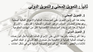 ‫الدولي‬ ‫والتمويل‬ ‫المحلي‬ ‫التمويل‬ : ً‫ا‬‫ثاني‬
1
: ‫المحلي‬ ‫التمويل‬ .
‫المحلية‬ ‫المالية‬ ‫واالسواق‬ ‫المالية‬ ‫المؤسسات‬ ‫على‬ ‫التمويل‬ ‫من‬ ‫النوع‬ ‫هذا‬ ‫يعتمد‬
‫االوراق‬ ، ‫القروض‬ ( ‫المحلية‬ ‫المباشرة‬ ‫وغير‬ ‫المباشرة‬ ‫المصادر‬ ‫يضم‬ ‫وهو‬
. ‫الحكومية‬ ‫الهيئات‬ ‫من‬ ‫اكثر‬ ‫االقتصادية‬ ‫المؤسسات‬ ‫يخدم‬ ‫النوع‬ ‫وهذا‬ ) ‫المالية‬
2
: ‫الدولي‬ ‫التمويل‬ .
‫وهذا‬
‫البورصات‬ ‫مثل‬ ‫الدولية‬ ‫المالية‬ ‫االسواق‬ ‫على‬ ‫االولى‬ ‫بالدرجة‬ ‫يعتمد‬ ‫النوع‬
‫العالمي‬ ‫البنك‬ ‫او‬ ‫الدولي‬ ‫النقد‬ ‫صندوق‬ ‫مثل‬ ‫االقليمية‬ ‫او‬ ‫الدولية‬ ‫المالية‬ ‫والهيئات‬
‫اعانات‬ ‫شكل‬ ‫في‬ ‫التي‬ ‫الدولية‬ ‫التمويلية‬ ‫البرامج‬ ‫إلى‬ ‫باإلضافة‬ ‫والتعمير‬ ‫لإلنشاء‬
.
 