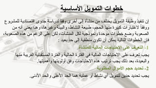 ‫األساسية‬ ‫التمويل‬ ‫خطوات‬
‫التمويل‬ ‫وظيفة‬ ‫تنفيذ‬ ‫إن‬
‫يختلف‬
‫وفقا‬ ‫أخرى‬ ‫إلى‬ ‫منشأة‬ ‫من‬
‫للمشروع‬ ‫اقتصادية‬ ‫جدوى‬ ‫لدراسة‬
ً‫ا‬‫ووفق‬
‫العتبارات‬
‫كبيرة‬
،‫الحجم‬ ‫منها‬
‫طبيعة‬
‫وهذا‬ ،‫وغيرها‬ ‫والبيئة‬ ،‫النشاط‬
‫يعني‬
‫من‬ ‫أنه‬
‫و‬ ‫موحدة‬ ‫خطوات‬ ‫وضع‬ ‫الصعوبة‬
‫نموذجية‬
‫المنشآت‬ ‫لكل‬
،
،‫الصعوبة‬ ‫هذه‬ ‫من‬ ‫الرغم‬ ‫على‬ ‫لكن‬
‫التالية‬ ‫الخطوات‬ ‫فإن‬
‫يمكن‬
: ‫بعيد‬ ‫حد‬ ‫إلى‬ ‫منطقية‬ ‫تكون‬ ‫أن‬
1
-
‫للمنشأة‬ ‫المالية‬ ‫االحتياجات‬ ‫على‬ ‫ـف‬‫ر‬‫التع‬
‫منها‬ ‫القريبة‬ ‫المستقبلية‬ ‫والفترة‬ ‫الحالية‬ ‫الفترة‬ ‫في‬ ‫المالية‬ ‫االحتياجات‬ ‫على‬ ‫تعرف‬ ‫يجب‬
.‫وأهميتها‬ ‫أولويتها‬ ‫وفق‬ ‫االحتياجات‬ ‫هذه‬ ‫ترتيب‬ ‫يجب‬ ‫ذلك‬ ‫بعد‬ ،‫والبعيدة‬
2
-
‫المطلوبة‬ ‫األموال‬ ‫حجم‬ ‫تحديد‬
‫أي‬ ‫لتمويل‬ ‫حدين‬ ‫تحديد‬ ‫يجب‬
‫نشاط‬
.‫األدنى‬ ‫والحد‬ ‫األعلى‬ ‫الحد‬ ‫هما‬ ‫عملية‬ ‫أو‬
 