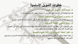 ‫األساسية‬ ‫التمويل‬ ‫خطوات‬
3
-
‫المرغوب‬ ‫التمويل‬ ‫شكل‬ ‫تحديد‬
.‫والسندات‬ ‫األسهم‬ ‫بعض‬ ‫إصدار‬ ‫أو‬ ‫القروض‬ ‫على‬ ‫االعتماد‬ ‫إلى‬ ‫المنشأة‬ ‫تلجأ‬ ‫فقد‬
4
-
‫المالية‬ ‫لالحتياجات‬ ‫ـمني‬‫ز‬ ‫برنامج‬ ‫وضع‬
‫األموال‬ ‫تكاليف‬ ‫المنشأة‬ ‫تتكبد‬ ‫ال‬ ‫لكي‬ ‫األموال‬ ‫هذه‬ ‫تدفق‬ ‫أجل‬ ‫من‬ ‫زمني‬ ‫جدول‬ ‫أو‬ ‫خطة‬ ‫وضع‬ ‫يتم‬
.
5
-
‫التمويلية‬ ‫الخطة‬ ‫وتطوير‬ ‫وضع‬
‫الحصول‬ ‫في‬ ‫تساعد‬ ‫التي‬ ‫والضمانات‬ ،‫منها‬ ‫المتوقعة‬ ‫والعائدات‬ ‫األموال‬ ‫بها‬ ‫ستنفق‬ ‫التي‬ ‫النشاطات‬ ‫وهي‬
.‫والخارجة‬ ‫الداخلة‬ ‫التدفقات‬ ‫مقدار‬ ‫و‬ ‫الالزمة‬ ‫األموال‬ ‫على‬
6
-
‫وتقييمها‬ ‫عليها‬ ‫والرقابة‬ ‫التمويلية‬ ‫الخطة‬ ‫تنفيذ‬
‫وتصحيح‬ ‫المستمرة‬ ‫المتابعة‬ ‫يتطلب‬ ‫كما‬ ‫للتطبيق‬ ‫قابل‬ ‫جيد‬ ‫بشكل‬ ‫موضوعه‬ ‫تكون‬ ‫أن‬ ‫يتطلب‬ ‫الخطة‬ ‫تنفيذ‬ ‫أن‬
.‫الخاطئ‬ ‫التنفيذ‬ ‫عن‬ ‫الناجمة‬ ‫االنحرافات‬
 