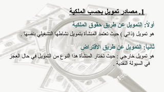 1
‫الملكية‬ ‫بحسب‬ ‫تمويل‬ ‫مصادر‬ .
:ً
‫ال‬‫أو‬
‫الملكية‬ ‫حقوق‬ ‫طريق‬ ‫عن‬ ‫التمويل‬
. ‫بنفسها‬ ‫التشغيلي‬ ‫نشاطها‬ ‫بتمويل‬ ‫المنشأة‬ ‫تعتمد‬ ‫حيث‬ ) ‫(ذاتي‬ ‫تمويل‬ ‫هو‬
‫ثانيا‬
:ً
‫االقتراض‬ ‫طريق‬ ‫عن‬ ‫التمويل‬
‫العجز‬ ‫حال‬ ‫في‬ ‫التمويل‬ ‫من‬ ‫النوع‬ ‫هذا‬ ‫المنشأة‬ ‫تختار‬ ‫حيث‬ : ‫خارجي‬ ‫تمويل‬ ‫هو‬
. ‫النقدية‬ ‫السيولة‬ ‫في‬
 
