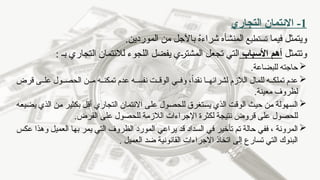 1
-
‫التجاري‬ ‫االئتمان‬
‫فيما‬ ‫ويتمثل‬
‫تستطيع‬
‫المن‬
‫شأه‬
.‫الموردين‬ ‫من‬ ‫باآلجل‬ ُ
‫ه‬‫شراء‬
‫وتتمثل‬
‫األسباب‬ ‫أهم‬
‫التجاري‬ ‫لالئتمان‬ ‫اللجوء‬ ‫يفضل‬ ‫المشتري‬ ‫تجعل‬ ‫التي‬
: ‫بـ‬

‫للبضاعة‬ ‫حاجته‬
.

‫قرض‬ ‫ى‬ ‫عل‬ ‫ول‬ ‫الحص‬ ‫ن‬ ‫م‬ ‫ه‬ ‫تمكن‬ ‫عدم‬ ‫ه‬ ‫نفس‬ ‫ت‬ ‫الوق‬ ‫ي‬ ‫وف‬ ،ً‫ا‬‫نقد‬ ‫ا‬ ‫لشرائه‬ ‫الالزم‬ ‫للمال‬ ‫ه‬ ‫تملك‬ ‫عدم‬
‫معينة‬ ‫لظروف‬
.

‫حيث‬ ‫من‬ ‫السهولة‬
‫يضيعه‬ ‫الذي‬ ‫من‬ ‫بكثير‬ ‫أقل‬ ‫التجاري‬ ‫االئتمان‬ ‫على‬ ‫للحصول‬ ‫يستغرق‬ ‫الذي‬ ‫الوقت‬
.‫القرض‬ ‫على‬ ‫للحصول‬ ‫الالزمة‬ ‫اإلجراءات‬ ‫لكثرة‬ ‫نتيجة‬ ‫قروض‬ ‫على‬ ‫للحصول‬

‫عكس‬ ‫وهذا‬ ‫العميل‬ ‫بها‬ ‫يمر‬ ‫التي‬ ‫الظروف‬ ‫المورد‬ ‫يراعي‬ ‫قد‬ ‫السداد‬ ‫في‬ ‫تأخير‬ ‫تم‬ ‫حالة‬ ‫ففي‬ ، ‫المرونة‬
. ‫العميل‬ ‫ضد‬ ‫القانونية‬ ‫االجراءات‬ ‫اتخاذ‬ ‫إلى‬ ‫تسارع‬ ‫التي‬ ‫البنوك‬
 