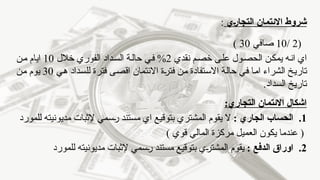 ‫ـي‬‫ر‬‫التجا‬ ‫االئتمان‬ ‫شروط‬
:
(
2
/
10
‫صافي‬
30
)
‫نقدي‬ ‫خصم‬ ‫على‬ ‫الحصول‬ ‫يمكن‬ ‫انه‬ ‫اي‬
2
‫خالل‬ ‫الفوري‬ ‫السداد‬ ‫حالة‬ ‫في‬ %
10
‫من‬ ‫ايام‬
‫فترة‬ ‫من‬ ‫االستفادة‬ ‫حالة‬ ‫في‬ ‫اما‬ ‫الشراء‬ ‫تاريخ‬
‫هي‬ ‫للسداد‬ ‫فترة‬ ‫اقصى‬ ‫االئتمان‬
30
‫من‬ ‫يوم‬
.‫السداد‬ ‫تاريخ‬
:‫التجاري‬ ‫االئتمان‬ ‫اشكال‬
.1
: ‫الجاري‬ ‫الحساب‬
‫للمورد‬ ‫مديونيته‬ ‫إلثبات‬ ‫رسمي‬ ‫مستند‬ ‫اي‬ ‫بتوقيع‬ ‫المشتري‬ ‫يقوم‬ ‫ال‬
) ‫قوي‬ ‫المالي‬ ‫مركزة‬ ‫العميل‬ ‫يكون‬ ‫عندما‬ (
.2
: ‫الدفع‬ ‫اوراق‬
‫للمورد‬ ‫مديونيته‬ ‫إلثبات‬ ‫رسمي‬ ‫مستند‬ ‫بتوقيع‬ ‫المشتري‬ ‫يقوم‬
 