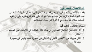 2
-
:‫المصرفي‬ ‫االئتمان‬
‫يقصد‬
‫ب‬
‫من‬ ‫المنشأة‬ ‫عليها‬ ‫تحصل‬ ‫التي‬ ‫األجل‬ ‫قصيرة‬ ‫القروض‬ ‫المصرفي‬ ‫االئتمان‬
‫تقوم‬ ‫أن‬ ‫على‬ ،‫القروض‬ ‫هذه‬ ‫على‬ ‫فوائد‬ ‫ومقابل‬ ،‫سنة‬ ‫عن‬ ‫تزيد‬ ‫ال‬ ‫لمدة‬ ‫البنوك‬ ‫أحد‬
.‫استحقاقها‬ ‫ميعاد‬ ‫في‬ ‫فوائدها‬ ‫مع‬ ‫القروض‬ ‫بسداد‬ ‫المنشأة‬
: ‫المصرفي‬ ‫االئتمان‬ ‫ـات‬‫ز‬‫مي‬
.1
‫الخصم‬ ‫من‬ ‫االستفادة‬ ‫في‬ ‫المنشأة‬ ‫فشل‬ ‫حالة‬ ‫في‬ ‫التجاري‬ ‫االئتمان‬ ‫من‬ ‫تكلفة‬ ‫أقل‬
. ‫النقدي‬
.2
‫صورة‬ ‫في‬ ‫وليس‬ ‫نقدية‬ ‫صورة‬ ‫في‬ ‫يأتي‬ ‫اذ‬ ‫التجاري‬ ‫االئتمان‬ ‫من‬ ‫مرونة‬ ‫اكثر‬
. ‫بضاعة‬
 