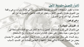 ‫األجل‬ ‫متوسط‬ ‫التمويل‬ :ً
‫ا‬‫ثاني‬
‫من‬ ‫األجل‬ ‫متوسط‬ ‫التمويل‬ ‫استحقاقات‬ ‫تكون‬ ‫ما‬ ‫عادة‬
‫إلى‬ ‫سنة‬
‫واقعة‬ ‫وهي‬ ،‫سنوات‬ ‫ثالثة‬
‫وا‬ ‫التأمين‬ ‫شركات‬ ‫وتعتبر‬ ،‫األجل‬ ‫وقصير‬ ‫طويل‬ ‫التمويل‬ ‫بين‬
‫لمصارف‬
‫أهم‬ ‫من‬
.‫التمويل‬ ‫من‬ ‫النوع‬ ‫لهذا‬ ‫المصادر‬
‫وه‬
‫ي‬
‫نوعين‬
:
1
-
: ‫المباشرة‬ ‫القروض‬
‫التي‬ ‫االموال‬ ‫هي‬
‫المنشاة‬ ‫تلتزم‬
‫العميل‬ ‫أو‬
‫بسداد‬
‫ه‬
‫ا‬
‫مع‬ ‫للمقرض‬
‫في‬ ‫المستحقة‬ ‫الفائدة‬
‫تار‬
‫ي‬
‫معين‬ ‫خ‬
‫حيث‬ ،
‫يتفق‬
‫ان‬
‫االستحقاق‬ ‫وتاريخ‬ ‫السداد‬ ‫واسلوب‬ ‫الفائدة‬ ‫معدل‬ ‫على‬
.
‫ويتم‬
‫ال‬
‫القرض‬ ‫سنوات‬ ‫عدد‬ ‫مدار‬ ‫على‬ ‫سداد‬
‫وعادة‬
‫يمنح‬ ‫ال‬
‫المقرض‬
‫القرض‬
‫بضمان‬ ‫اال‬
‫لتالفي‬ ‫المنشأة‬ ‫اصول‬ ‫من‬ ‫بعض‬
‫لل‬ ‫المفاجئ‬ ‫االنقطاع‬ ‫خطر‬
‫منشأة‬
‫ألسباب‬ ‫التسديد‬ ‫عن‬
.‫مالية‬
 