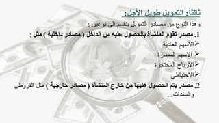 :‫األجل‬ ‫طويل‬ ‫التمويل‬ :ً
‫ا‬‫ثالث‬
‫مصادر‬ ‫من‬ ‫النوع‬ ‫وهذا‬
‫التمويل‬
: ‫نوعين‬ ‫إلى‬ ‫ينقسم‬
1
‫مصدر‬ .
‫المن‬ ‫تقوم‬
‫شأة‬
‫الداخل‬ ‫من‬ ‫عليه‬ ‫بالحصول‬
) ‫داخلية‬ ‫مصادر‬ (
‫مثل‬
:

‫العادية‬ ‫األسهم‬

‫االسهم‬
‫الممتازة‬

‫المحتجزة‬ ‫األرباح‬

‫االحتياطي‬
2
‫مصدر‬ .
‫المن‬ ‫خارج‬ ‫من‬ ‫عليها‬ ‫الحصول‬ ‫يتم‬
‫شأ‬
‫ة‬
) ‫خارجية‬ ‫مصادر‬ (
‫القروض‬ ‫مثل‬
...‫والسندات‬
 