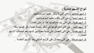 ‫أنواع‬
‫العادية‬ ‫األسهم‬
:
1
: ‫لحاملها‬ ‫اسهم‬.
. ‫صاحبها‬ ‫اسم‬ ‫عليها‬ ‫يذكر‬ ‫ال‬ ‫التي‬ ‫وهي‬
2
: ‫اسمية‬ ‫اسهم‬ .
.‫صاحبها‬ ‫اسم‬ ‫عليها‬ ‫يكتب‬ ‫التي‬ ‫وهي‬
3
: ‫نقدية‬ ‫اسهم‬ .
. ‫دفعات‬ ‫على‬ ‫او‬ ‫نقدا‬ ‫قيمتها‬ ‫دفع‬ ‫يتم‬ ‫التي‬ ‫هي‬
4
: ‫عينية‬ ‫اسهم‬ .
. ‫بدقة‬ ‫قيمتها‬ ‫وتقر‬ ‫عينية‬ ‫حصة‬ ‫شكل‬ ‫في‬ ‫قيمتها‬ ‫تدفع‬ ‫التي‬ ‫هي‬
5
: ‫مقدمة‬ ‫اسهم‬ .
‫االسهم‬ ‫اصحاب‬ ‫بعد‬ ‫السهم‬ ‫من‬ ‫معينة‬ ‫نسبة‬ ‫على‬ ‫تحصل‬ ‫التي‬ ‫هي‬
. ‫الممتازة‬
6
: ‫مؤجلة‬ ‫اسهم‬ .
. ‫المقدمة‬ ‫االسهم‬ ‫بعد‬ ‫المتبقي‬ ‫الربح‬ ‫على‬ ‫يحصل‬ ‫التي‬ ‫هي‬
 