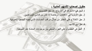 ‫اصحاب‬ ‫حقوق‬
‫العادية‬ ‫األسهم‬
:
1
. ‫االرباح‬ ‫في‬ ‫االشتراك‬ ‫في‬ ‫الحق‬.
3
.
‫التصويت‬ ‫حق‬
.
2
.
. ‫المساهمين‬ ‫قدامى‬ ‫من‬ ‫كان‬ ‫إذا‬ ‫وخاصة‬ ، ‫االكتتاب‬ ‫في‬ ‫األولوية‬ ‫حق‬
3
.
. ‫العمومية‬ ‫الجمعية‬ ‫تعينه‬ ‫الذي‬ ‫الحسابات‬ ‫مراقب‬ ‫خالل‬ ‫من‬ ‫الدفاتر‬ ‫على‬ ‫االطالع‬ ‫حق‬
4
.
. ‫االسهم‬ ‫بيع‬ ‫حق‬
5
.
.‫التصفية‬ ‫عند‬ ‫المنشأة‬ ‫موجودات‬ ‫من‬ ‫المتبقي‬ ‫الجزء‬ ‫على‬ ‫الحصول‬ ‫في‬ ‫الحق‬
 