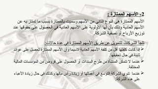 2
‫الممتازة‬ ‫األسهم‬ -
:
‫عن‬ ‫به‬ ‫تمتاز‬ ‫ما‬ ‫بسبب‬ ‫بالممتازة‬ ‫وسميت‬ ‫األسهم‬ ‫من‬ ‫الثاني‬ ‫النوع‬ ‫هي‬ ‫الممتازة‬ ‫األسهم‬
‫عند‬ ‫حقوقها‬ ‫على‬ ‫الحصول‬ ‫في‬ ‫العادية‬ ‫األسهم‬ ‫على‬ ‫األولوية‬ ‫لها‬ ‫بأن‬ ‫وذلك‬ ‫العادية‬ ‫األسهم‬
.‫الشركة‬ ‫تصفية‬ ‫أو‬ ‫األرباح‬ ‫توزيع‬
:‫حاالت‬ ‫عدة‬ ‫في‬ ‫الممتازة‬ ‫األسهم‬ ‫طريق‬ ‫عن‬ ‫للتمويل‬ ‫الشركات‬ ‫تلجأ‬

‫العادية‬ ‫األسهم‬ ‫كلفة‬ ‫من‬ ‫أقل‬ ‫كلفتها‬ ‫كانت‬ ‫إذا‬
‫ال‬
‫سيما‬
‫و‬
‫عوائد‬ ‫على‬ ‫تحصل‬ ‫الممتازة‬ ‫األسهم‬ ‫أن‬
.‫تحقيقها‬ ‫حال‬ ‫في‬ ‫ثابتة‬

‫ال‬ ‫عندما‬
‫المالية‬ ‫المؤسسات‬ ‫من‬ ‫قروض‬ ‫على‬ ‫الحصول‬ ‫أو‬ ‫السندات‬ ‫طرح‬ ‫من‬ ‫المنشأة‬ ‫تتمكن‬
.‫المختلفة‬

‫األعباء‬ ‫زيادة‬ ‫حال‬ ‫في‬ ‫وكذلك‬ ‫مالها‬ ‫رأس‬ ‫زيادة‬ ‫أو‬ ‫أعمالها‬ ‫في‬ ‫التوسع‬ ‫الشركة‬ ‫تنوي‬ ‫عندما‬
.‫الشركة‬ ‫هذه‬ ‫على‬
 