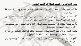 ‫بين‬ ‫االختالف‬ ‫أوجه‬
‫الممتازة‬ ‫األسهم‬
: ‫العادية‬ ‫واألسهم‬

‫تكلفة‬ ‫من‬ ‫أقل‬ ‫تكون‬ ‫المشروع‬ ‫على‬ ‫تكلفتها‬ ‫فإن‬ ‫وبالتالي‬ ‫كالقروض‬ ‫محددة‬ ‫نسبة‬ ‫لها‬ ‫الممتازة‬ ‫االسهم‬
‫العادية‬ ‫االسهم‬
.

‫هم‬‫األس‬ ‫حاب‬ ‫أص‬
‫ى‬‫عل‬ ‫ول‬‫الحص‬ ‫ي‬‫ف‬ ‫ق‬‫الح‬ ‫م‬ ‫لديه‬ ‫س‬ ‫لي‬ ‫ة‬ ‫العادي‬
‫ع‬ ‫التوزي‬
‫د‬‫بع‬ ‫اال‬
‫هم‬‫األس‬ ‫حاب‬‫أص‬
‫ال‬
‫ربح‬ ‫المشروع‬ ‫حقق‬ ‫اذا‬ ‫اال‬ ‫ربح‬ ‫على‬ ‫يحصلون‬ ‫ال‬ ‫انهم‬ ‫كما‬ ‫ممتازة‬
.

‫ن‬ ‫م‬ ‫يبهم‬ ‫نص‬ ‫ى‬ ‫عل‬ ‫ول‬ ‫الحص‬ ‫ي‬ ‫ف‬ ‫ة‬ ‫األولوي‬ ‫الممتازة‬ ‫هم‬ ‫األس‬ ‫حاب‬ ‫ألص‬ ‫يكون‬ ‫ة‬ ‫المنشأ‬ ‫فية‬ ‫تص‬ ‫د‬ ‫عن‬
. ‫العادية‬ ‫األسهم‬ ‫أصحاب‬ ‫قبل‬ ‫الموجودات‬

‫يجوز‬
‫ل‬
، ‫ة‬ ‫للمنشأ‬ ‫ي‬ ‫المال‬ ‫ز‬ ‫للمرك‬ ً
‫ا‬‫وفق‬ ‫حابها‬ ‫ألص‬ ‫الممتازة‬ ‫هم‬ ‫األس‬ ‫ة‬ ‫قيم‬ ‫ترد‬ ‫ن‬ ‫أ‬ ‫إلدارة‬
‫ل‬ ‫ن‬ ‫حي‬ ‫ي‬ ‫ف‬
‫ا‬
‫مالك‬ ‫ألنهم‬ ‫العادية‬ ‫األسهم‬ ‫ألصحاب‬ ‫ذلك‬ ‫يجوز‬
‫المنشأة‬
. ‫الحقيقيون‬

‫التصويت‬ ‫حق‬
‫ألصحاب‬ ‫المقرر‬ ‫االمور‬ ‫من‬
‫بينما‬ ، ‫العادية‬ ‫األسهم‬
‫اصحاب‬
‫الممتازة‬ ‫األسهم‬
‫ليس‬
‫الحق‬ ‫هذا‬ ‫لديهم‬
.
 