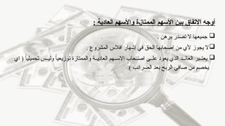 ‫بين‬ ‫االتفاق‬ ‫أوجه‬
‫ـة‬‫ز‬‫الممتا‬ ‫األسهم‬
: ‫العادية‬ ‫واألسهم‬

‫برهن‬ ‫تصدر‬ ‫ال‬ ‫جميعها‬
.

‫المشروع‬ ‫افالس‬ ‫إشهار‬ ‫في‬ ‫الحق‬ ‫اصحابها‬ ‫من‬ ‫ألي‬ ‫يجوز‬ ‫ال‬
.

‫اي‬ ( ً‫ا‬‫تحميلي‬ ‫س‬ ‫ولي‬ ً
‫ا‬‫توزيعي‬ ‫والممتازة‬ ‫ة‬ ‫العادي‬ ‫هم‬ ‫االس‬ ‫حاب‬ ‫اص‬ ‫ى‬ ‫عل‬ ‫يعود‬ ‫الذي‬ ‫د‬ ‫العائ‬ ‫بر‬ ‫يعت‬
) ‫الضرائب‬ ‫بعد‬ ‫الربح‬ ‫صافي‬ ‫من‬ ‫يخصم‬
.
 