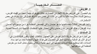 : ‫الــخارجـيــــة‬ ‫المصـــــــادر‬
1
: ‫القروض‬ .
‫قيمت‬ ‫من‬ ‫محدد‬ ‫بمعدل‬ ‫فوائد‬ ‫دفع‬ ‫مقابل‬ ‫المصارف‬ ‫من‬ ‫األجل‬ ‫طويلة‬ ‫القروض‬ ‫على‬ ‫الحصول‬ ‫يتم‬
‫ه‬
،‫القرض‬
‫إلى‬ ‫تصل‬ ‫وقد‬ ‫سنوات‬ ‫خمس‬ ‫إلى‬ ‫ثالث‬ ‫من‬ ‫تكون‬ ‫ما‬ ً‫ا‬‫غالب‬ ‫مدة‬ ‫خالل‬ ‫السداد‬ ‫ويستحق‬
10
‫بعض‬ ‫في‬ ‫سنوات‬
‫االستثمارات‬
.
‫ما‬ ‫فمنها‬ ‫متعددة‬ ً
‫ال‬‫أشكا‬ ‫القروض‬ ‫وتتخذ‬
‫لضمان‬ ‫موجوداتها‬ ‫من‬ ً
‫ء‬‫جز‬ ‫المنظمة‬ ‫تخصص‬ ‫والتي‬ ‫بضمان‬ ‫هو‬
‫الحسنة‬ ‫السمعة‬ ‫ذات‬ ‫الناجحة‬ ‫المنظمات‬ ‫عليها‬ ‫تحصل‬ ‫والتي‬ ‫ضمان‬ ‫بدون‬ ‫القروض‬ ‫وهناك‬ ،‫القرض‬ ‫سداد‬
.
2
.
: ‫السندات‬
‫في‬ ‫للتداول‬ ‫قابلة‬ ‫وتكون‬ ،‫العام‬ ‫لالكتتاب‬ ‫الجمهور‬ ‫على‬ ‫تعرض‬ ‫األجل‬ ‫طويلة‬ ‫قروض‬ ‫عن‬ ‫عبارة‬ ‫هي‬
‫سداد‬ ‫مواعيد‬ ‫تحدد‬ ‫والمنظمة‬ ‫عليها‬ ‫فوائد‬ ‫على‬ ‫الحصول‬ ‫في‬ ‫الحق‬ ‫ولحاملها‬ ،‫المالية‬ ‫األوراق‬ ‫أسواق‬
‫السندات‬
،
‫مقرض‬ ‫من‬ ‫السند‬ ‫حامل‬ ‫يتحول‬ ‫وبالتالي‬ ،‫عادية‬ ‫أسهم‬ ‫إلى‬ ‫تحويلها‬ ‫السندات‬ ‫حملة‬ ‫يستطيع‬ ‫كما‬
.‫فيها‬ ‫مساهم‬ ‫إلى‬ ‫للمنظمة‬
 