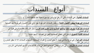 ‫السندات‬ ‫أنواع‬
‫العادية‬ ‫السندات‬
:
‫عند‬ ‫معينة‬ ‫ميزة‬ ‫لها‬ ‫وليس‬ ‫لها‬ ‫رهن‬ ‫ال‬ ‫التي‬ ‫السندات‬ ‫هي‬
‫ت‬
‫المشروع‬ ‫صفية‬
‫الثابتة‬ ‫االصول‬ ‫ببعض‬ ‫المرهونة‬ ‫السندات‬
:
. ‫التصفية‬ ‫عند‬ ‫المرهونة‬ ‫االصول‬ ‫على‬ ‫أولي‬ ‫حق‬ ‫المرهونة‬ ‫للسندات‬ ‫ويكون‬
‫أخرى‬ ‫مشروعات‬ ‫من‬ ‫المشروع‬ ‫يمتلكها‬ ‫مالية‬ ‫بأوراق‬ ‫المرهونة‬ ‫السندات‬
:
‫في‬ ‫قليلة‬ ‫وهي‬ ‫القابضة‬ ‫الشركات‬ ‫مثل‬
‫العملي‬ ‫الواقع‬
‫للتحويل‬ ‫القابلة‬ ‫السندات‬
:
. ‫عادية‬ ‫السهم‬ ‫تحويلها‬ ‫في‬ ‫الحق‬ ‫أصحابها‬ ‫تعطي‬ ‫التي‬ ‫وهي‬
‫االيرادية‬ ‫السندات‬
:
‫ي‬ ‫ال‬ ‫حيث‬ ‫استثنائي‬ ‫نوع‬ ‫هي‬
‫دفع‬
‫المشروع‬ ‫حقق‬ ‫اذا‬ ‫اال‬ ‫السندات‬ ‫ألصحاب‬ ‫المستحقة‬ ‫الفوائد‬ ‫المشروع‬
. ‫ذلك‬ ‫وعلى‬ ‫ارباح‬
‫االرباح‬ ‫المشتركة‬ ‫السندات‬
:
. ‫االرباح‬ ‫في‬ ‫العادية‬ ‫االسهم‬ ‫اصحاب‬ ‫مشاركة‬ ‫في‬ ‫الحق‬ ‫اصحابها‬ ‫وتعطي‬ ‫نادرة‬ ‫وهي‬
 