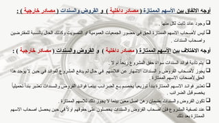 ‫بين‬ ‫االتفاق‬ ‫أوجه‬
‫الممتازة‬ ‫األسهم‬
(
‫داخلية‬ ‫مصادر‬
‫و‬ )
‫والسندات‬ ‫القروض‬
(
‫خارجية‬ ‫مصادر‬
: )

‫منها‬ ‫لكل‬ ‫ثابت‬ ‫عائد‬ ‫وجود‬
.

‫للمقترضين‬ ‫بالنسبة‬ ‫الحال‬ ‫وكذلك‬ ‫التصويت‬ ‫او‬ ‫العمومية‬ ‫الجمعيات‬ ‫حضور‬ ‫في‬ ‫الحق‬ ‫الممتازة‬ ‫االسهم‬ ‫ألصحاب‬ ‫ليس‬
. ‫السندات‬ ‫واصحاب‬
‫بين‬ ‫االختالف‬ ‫أوجه‬
‫الممتازة‬ ‫األسهم‬
(
‫داخلية‬ ‫مصادر‬
‫و‬ )
‫والسندات‬ ‫القروض‬
(
‫خارجية‬ ‫مصادر‬
: )

‫ال‬ ‫ام‬ ً‫ا‬‫ربح‬ ‫المشروع‬ ‫حقق‬ ً
‫ء‬‫سوا‬ ‫السندات‬ ‫فوائد‬ ‫تأدية‬ ‫يتم‬
.

‫هذا‬ ‫يوجد‬ ‫ال‬ ‫حين‬ ‫في‬ ‫الفوائد‬ ‫المشروع‬ ‫يدفع‬ ‫لم‬ ‫حال‬ ‫في‬ ‫افالسهم‬ ‫عن‬ ‫االشهار‬ ‫السندات‬ ‫و‬ ‫القروض‬ ‫ألصحاب‬ ‫يجوز‬
. ‫الممتازة‬ ‫االسهم‬ ‫ألصحاب‬ ‫الحق‬

ً‫ا‬‫تحميلي‬ ً‫ا‬‫بند‬ ‫بر‬ ‫تعت‬ ‫ندات‬ ‫والس‬ ‫القروض‬ ‫د‬ ‫فوائ‬ ‫ا‬ ‫بينم‬ ‫ب‬ ‫الضرائ‬ ‫ع‬ ‫ب‬ ‫م‬ ‫يخص‬ ً‫ا‬‫توزيعي‬ ً‫ا‬‫بند‬ ‫الممتازة‬ ‫هم‬ ‫االس‬ ‫د‬ ‫فوائ‬ ‫بر‬ ‫تعت‬
. ‫الضرائب‬ ‫قبل‬ ‫يخصم‬

. ‫الممتازة‬ ‫لالسهم‬ ‫ذلك‬ ‫يجوز‬ ‫ال‬ ‫بينما‬ ‫معين‬ ‫اصل‬ ‫رهن‬ ‫بضمان‬ ‫والسندات‬ ‫القروض‬ ‫تكون‬

‫االسهم‬ ‫اصحاب‬ ‫يحصل‬ ‫حين‬ ‫في‬ ً
‫ال‬‫او‬ ‫حقوقهم‬ ‫على‬ ‫يحصلون‬ ‫والسندات‬ ‫القروض‬ ‫اصحاب‬ ‫فإن‬ ‫المشروع‬ ‫تصفية‬ ‫عند‬
‫ذلك‬ ‫بعد‬ ‫الممتازة‬
 