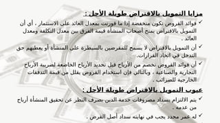 : ‫األجل‬ ‫طويلة‬ ‫باالقتراض‬ ‫التمويل‬ ‫مزايا‬

‫أن‬ ‫أي‬ ، ‫االستثمار‬ ‫على‬ ‫العائد‬ ‫بمعدل‬ ‫قورنت‬ ‫ما‬ ‫إذا‬ ‫منخفضة‬ ‫تكون‬ ‫القروض‬ ‫فوائد‬
‫ومعدل‬ ‫التكلفة‬ ‫معدل‬ ‫بين‬ ‫الفرق‬ ‫قيمة‬ ‫المنشأة‬ ‫أصحاب‬ ‫يمنح‬ ‫باالقتراض‬ ‫التمويل‬
. ‫العائد‬

‫حق‬ ‫يعطيهم‬ ‫أو‬ ‫المنشأة‬ ‫على‬ ‫بالسيطرة‬ ‫للمقرضين‬ ‫يسمح‬ ‫ال‬ ‫باالقتراض‬ ‫التمويل‬ ‫أن‬
.‫القرارات‬ ‫اتخاذ‬ ‫في‬ ‫التدخل‬

‫األرباح‬ ‫لضريبة‬ ‫الخاضعة‬ ‫األرباح‬ ‫تحديد‬ ‫قبل‬ ‫األرباح‬ ‫من‬ ‫تخصم‬ ‫القروض‬ ‫فوائد‬ ‫أن‬
‫التدفقات‬ ‫قيمة‬ ‫من‬ ‫يقلل‬ ‫القروض‬ ‫استخدام‬ ‫فإن‬ ‫وبالتالي‬ ، ‫والصناعية‬ ‫التجارية‬
. ‫للضرائب‬ ‫الخارجية‬
: ‫األجل‬ ‫طويلة‬ ‫باالقتراض‬ ‫التمويل‬ ‫عيوب‬

‫أرباح‬ ‫المنشأة‬ ‫تحقيق‬ ‫عن‬ ‫النظر‬ ‫بصرف‬ ‫الدين‬ ‫خدمة‬ ‫مصروفات‬ ‫بسداد‬ ‫االلتزام‬ ‫يتم‬
. ‫عدمه‬ ‫من‬

. ‫القرض‬ ‫أصل‬ ‫سداد‬ ‫نهايته‬ ‫في‬ ‫يجب‬ ‫محدد‬ ‫عمر‬ ‫له‬
 