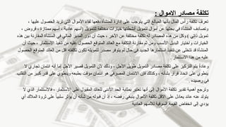 : ‫االموال‬ ‫مصادر‬ ‫تكلفة‬
، ‫عليها‬ ‫الحصول‬ ‫تريد‬ ‫التي‬ ‫األموال‬ ‫لقاء‬ ‫دفعها‬ ‫المنشأة‬ ‫إدارة‬ ‫على‬ ‫يتوجب‬ ‫التي‬ ‫المبالغ‬ ‫بأنها‬ ‫المال‬ ‫رأس‬ ‫تكلفة‬ ‫تعرف‬
، ‫قروض‬ ، ‫ممتازة‬ ‫أسهم‬ ، ‫عادية‬ ‫(أسهم‬ ‫للتمويل‬ ‫مختلفة‬ ‫خيارات‬ ‫أنشطتها‬ ‫لتمويل‬ ‫أموال‬ ‫عن‬ ‫بحثها‬ ‫في‬ ‫المنشأة‬ ‫وتصادف‬
‫هذه‬ ‫بين‬ ‫المقارنة‬ ‫المنشأة‬ ‫في‬ ‫المالي‬ ‫المدير‬ ‫دور‬ ‫أن‬ ‫حيث‬ ، ‫اآلخر‬ ‫عن‬ ‫مختلفة‬ ‫تكلفة‬ ‫له‬ ‫المصادر‬ ‫هذه‬ ‫من‬ ‫وكل‬ ) ‫ذاتي‬ ‫تمويل‬
‫أن‬ ‫حيث‬ ، ‫االستثمار‬ ‫تنفيذ‬ ‫من‬ ‫عليه‬ ‫الحصول‬ ‫المتوقع‬ ‫العائد‬ ‫مع‬ ‫التكلفة‬ ‫مقارنة‬ ‫ثم‬ ‫ومن‬ ‫األنسب‬ ‫البديل‬ ‫واختيار‬ ‫الخيارات‬
‫الحصول‬ ‫المتوقع‬ ‫العائد‬ ‫من‬ ‫أقل‬ ‫تكلفته‬ ‫تكون‬ ‫لتمويله‬ ‫مصدر‬ ‫يتوفر‬ ‫لم‬ ‫حال‬ ‫في‬ ‫الجديد‬ ‫استثمارها‬ ‫تنفيذ‬ ‫عن‬ ‫تتخلى‬ ‫قد‬ ‫المنشأة‬
. ‫االستثمار‬ ‫هذا‬ ‫من‬ ‫عليه‬
‫ال‬ ‫تجاري‬ ‫ائتمان‬ ‫أنه‬ ‫إما‬ ‫األجل‬ ‫قصير‬ ‫التمويل‬ ‫ألن‬ ‫وذلك‬ ، ‫األجل‬ ‫طويل‬ ‫التمويل‬ ‫مصادر‬ ‫تكلفة‬ ‫على‬ ‫التركيز‬ ‫يتم‬ ً
‫ة‬‫وعاد‬
‫التقلب‬ ‫من‬ ‫كبير‬ ‫قدر‬ ‫على‬ ‫وينطوي‬ ‫بطبعه‬ ‫مؤقت‬ ‫ائتمان‬ ‫هو‬ ‫المصرفي‬ ‫االئتمان‬ ‫فإن‬ ‫وكذلك‬ ، ‫بشأنه‬ ‫قرار‬ ‫اتخاذ‬ ‫على‬ ‫ينطوي‬
. ‫رصيده‬ ‫في‬
‫ال‬ ‫الذي‬ ‫فاالستثمار‬ ، ‫االستثمار‬ ‫على‬ ‫المقبول‬ ‫للعائد‬ ‫األدنى‬ ‫الحد‬ ‫بمثابة‬ ‫تعتبر‬ ‫أنها‬ ‫إلى‬ ‫األموال‬ ‫تكلفة‬ ‫تقدير‬ ‫أهمية‬ ‫وترجع‬
‫أي‬ ‫المالك‬ ‫ثروة‬ ‫على‬ ً‫ا‬‫سلبي‬ ‫يؤثر‬ ‫أن‬ ‫شأنه‬ ‫من‬ ‫قبوله‬ ‫أن‬ ‫إذ‬ ، ‫رفضه‬ ‫ينبغي‬ ‫األموال‬ ‫تكلفة‬ ‫االقل‬ ‫على‬ ‫يعادل‬ ‫عائد‬ ‫عنه‬ ‫يتولد‬
‫العادية‬ ‫لألسهم‬ ‫السوقية‬ ‫القيمة‬ ‫انخفاض‬ ‫إلى‬ ‫يؤدي‬
 