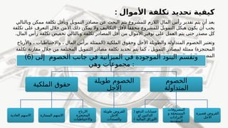 : ‫األموال‬ ‫تكلفة‬ ‫تحديد‬ ‫كيفية‬
‫وبالتالي‬ ‫ممكن‬ ‫تكلفة‬ ‫وبأقل‬ ‫التمويل‬ ‫مصادر‬ ‫عن‬ ‫البحث‬ ‫يتم‬ ‫للمشروع‬ ‫الالزم‬ ‫المال‬ ‫رأس‬ ‫تقدير‬ ‫يتم‬ ‫أن‬ ‫بعد‬
‫وال‬ ‫التكاليف‬ ‫ألقل‬ ً‫محققا‬ ‫للمشروع‬ ‫التمويل‬ ‫هيكل‬ ‫يكون‬ ‫أن‬ ‫يجب‬
‫تكلفة‬ ‫على‬ ‫التعرف‬ ‫خالل‬ ‫األمن‬ ‫ذلك‬ ‫يمكن‬
.‫المال‬ ‫رأس‬ ‫تكلفة‬ ‫تخفيض‬ ‫وبالتالي‬ ‫تكلفة‬ ‫المصادر‬ ‫أقل‬ ‫من‬ ‫األموال‬ ‫توفير‬ ‫على‬ ‫مل‬f
‫ع‬‫ال‬ ‫يتم‬ ‫حتى‬ ‫مصدر‬ ‫كل‬
(
‫واألرباح‬ ، ‫واالحتياطيات‬ ، ‫المال‬ ‫برأس‬ ‫الممثلة‬ ‫الملكية‬ ‫وحقوق‬ ‫األجل‬ ‫والطويلة‬ ‫المتداولة‬ ‫الخصوم‬ ‫وتعتبر‬
)
‫تكلفة‬ ‫مقارنة‬ ‫خالل‬ ‫من‬ ‫المختلفة‬ ‫التمويل‬ ‫مصادر‬ ‫تكلفة‬ ‫تحديد‬ ‫يتم‬ ‫كما‬ ، ‫التمويل‬ ‫لمصادر‬ ‫ممثلة‬ ‫المحتجزة‬
. ‫منه‬ ‫المتوقع‬ ‫بالعائد‬ ‫المصدر‬
‫الميزانية‬ ‫في‬ ‫الموجودة‬ ‫البنود‬ ‫وتقسم‬
‫الخصوم‬ ‫جانب‬ ‫في‬
( ‫إلى‬
6
)
‫وهي‬ ‫مجموعات‬ :
‫الملكية‬ ‫حقوق‬
‫العادية‬ ‫االسهم‬ ‫الممتازة‬ ‫االسهم‬
‫االرباح‬
‫المحتجزة‬
‫واالحتياطيات‬
‫طويلة‬ ‫الخصوم‬
‫االجل‬
‫طويلة‬ ‫القروض‬
‫االجل‬
‫والسندات‬
‫الخصوم‬
‫المتداولة‬
( ‫الدفع‬ ‫حسابات‬
‫او‬ ‫الدائنين‬
) ‫المالية‬ ‫االوراق‬
‫المصروفات‬
‫و‬ ‫المستحقة‬
‫االيرادات‬
‫المتقدمة‬
‫قصيرة‬ ‫القروض‬
‫االجل‬
 