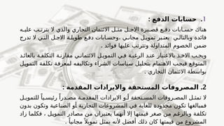 1
.
: ‫الدفع‬ ‫حسابات‬
‫ه‬f‫علي‬ ‫ب‬f‫يترت‬ ‫ال‬ ‫والذي‬ ‫التجاري‬ ‫االئتمان‬ ‫ل‬f‫مث‬ ‫ل‬f‫االج‬ ‫يرة‬f‫قص‬ ‫ع‬f‫دف‬ ‫ابات‬f‫حس‬ ‫هناك‬
‫تدرج‬ ‫ال‬ ‫ي‬f‫الت‬ ‫ل‬f‫االج‬ ‫ة‬f‫طويل‬ ‫ع‬f‫دف‬ ‫ابات‬f‫وحس‬، ‫ي‬f‫مجان‬ ‫ل‬f‫تموي‬ ‫بر‬f‫يعت‬ ‫ي‬f‫وبالتال‬ ‫فائدة‬
‫ضمن‬
. ‫فوائد‬ ‫عليها‬ ‫وتترتب‬ ‫المتداولة‬ ‫الخصوم‬
‫د‬f‫بالعائ‬ ‫ة‬f‫التكلف‬ ‫ة‬f‫مقارن‬ ‫ي‬f‫االئتمان‬ ‫ل‬f‫التموي‬ ‫ي‬f‫ف‬ ‫ة‬f‫الرغب‬ ‫د‬f‫عن‬ ‫باالعتبار‬ ‫ذ‬f‫االخ‬ ‫ب‬f‫ويج‬
‫ل‬f
‫ي‬‫التمو‬ ‫ة‬f
‫ف‬‫تكل‬ ‫ة‬f
‫ف‬‫لمعر‬ ‫ه‬f
‫ف‬‫وتكالي‬ ‫الشراء‬ ‫ياسات‬f
‫س‬ ‫ل‬f
‫ي‬‫بتحل‬ ‫االهتمام‬ ‫ب‬f
‫ج‬‫في‬ ‫ع‬f
‫ق‬‫المتو‬
. ‫التجاري‬ ‫االئتمان‬ ‫بواسطة‬
2
.
: ‫المقدمة‬ ‫وااليرادات‬ ‫المستحقة‬ ‫المصروفات‬
‫ل‬f‫للتموي‬ ً‫يا‬f‫رئيس‬ ً‫درا‬f‫مص‬ ‫ة‬f‫المقدم‬ ‫االيرادات‬ ‫و‬f‫أ‬ ‫تحقة‬f‫المس‬ ‫روفات‬f‫المص‬ ‫ل‬f‫تمث‬ ‫ال‬
‫ال‬ ‫في‬ ‫للغاية‬ ‫محدودة‬ ‫تكون‬ ‫فمبالغها‬
‫مشروعات‬
‫بدون‬ ‫وتكون‬ ‫الصناعية‬ ‫و‬f
‫أ‬ ‫التجارية‬
‫زاد‬ ‫ا‬f
‫م‬‫فكل‬ ، ‫ل‬f
‫ي‬‫التمو‬ ‫ادر‬f
‫ص‬‫م‬ ‫ن‬f
‫م‬ ‫بران‬f
‫ت‬‫يع‬ ‫ا‬f
‫م‬‫أنه‬ ‫إال‬ ‫ا‬f
‫ه‬‫قيمت‬ ‫غر‬f
‫ص‬ ‫ن‬f
‫م‬ ‫م‬f
‫غ‬‫وبالر‬ ‫ة‬f
‫ف‬‫تكل‬
. ً‫مجانيا‬ً ‫تمويال‬ ‫يمثل‬ ‫ألنه‬ ‫أفضل‬ ‫ذلك‬ ‫كان‬ ‫قيمتها‬ ‫من‬ ‫المشروع‬
 