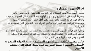 4
.
: ‫الممتازة‬ ‫األسهم‬
‫ولكن‬ ‫سنوي‬ ‫ثابت‬ ‫معدل‬ ‫على‬ ‫الغالب‬ ‫في‬ ‫الممتازة‬ ‫األسهم‬ ‫أصحاب‬ ‫يحصل‬
، ‫العادية‬ ‫األسهم‬ ‫قبل‬ ‫التصفية‬ ‫عند‬ ‫أولوية‬ ‫ولها‬ ، ‫ربح‬ ‫المشروع‬ ‫يحقق‬ ‫أن‬ f
‫ط‬‫يشتر‬
، ‫منها‬ ‫المشروع‬ ‫على‬ ً‫خطرا‬ ‫أقل‬ ‫ولكنها‬ ‫بالقروض‬ ‫الشبه‬ ‫قريبة‬ ‫فهي‬ ‫ولذلك‬
‫قبل‬ ‫تحتسب‬ ‫التي‬ ‫القروض‬ ‫على‬ ‫الفوائد‬ ‫بعكس‬ ‫الضرائب‬ ‫بعد‬ ‫عوائدها‬ ‫وتحتسب‬
. ‫الضرائب‬
‫الذي‬ ‫العاد‬ ‫يخضع‬ ‫بينما‬ ، ‫الضرائب‬ ‫د‬f
‫ع‬‫ب‬ ‫تحتسب‬ ‫الممتازة‬ ‫األسهم‬ ‫فوائد‬ ‫ألن‬ ً‫ونظرا‬
‫ألصحاب‬ ‫المدفوعة‬ ‫الفوائد‬ ‫في‬ ‫تتمثل‬ ‫المشروع‬ ‫تكلفة‬ ‫فإن‬ ‫للضرائب‬ ‫تحققه‬
. ‫الضرائب‬ ‫في‬ ‫الزيادة‬ ‫قيمة‬ ‫وفي‬ ‫األسهم‬
‫فيكون‬
‫الممتازة‬ ‫األسهم‬ ‫على‬ ‫التكلفة‬ ‫معدل‬
=
‫المدفوعة‬ ‫الفوائد‬ ‫نسبة‬
+
‫تحققه‬ ‫الذي‬ ‫العائد‬ ‫معدل‬ ‫على‬ ‫الضرائب‬ ‫نسبة‬ ‫األسهم‬ ‫ألصحاب‬
. ‫األسهم‬
 