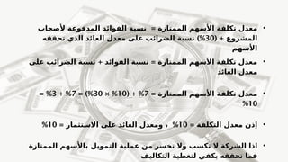 •
= ‫الممتازة‬ ‫األسهم‬ ‫تكلفة‬ ‫معدل‬
‫ألصحاب‬ ‫المدفوعة‬ ‫الفوائد‬ ‫نسبة‬
( + ‫المشروع‬
30
)%
‫تحققه‬ ‫الذي‬ ‫العائد‬ ‫معدل‬ ‫على‬ ‫الضرائب‬ ‫نسبة‬
‫األسهم‬
•
+ =
‫على‬ ‫الضرائب‬ ‫نسبة‬ ‫الفوائد‬ ‫نسبة‬ ‫الممتازة‬ ‫األسهم‬ ‫تكلفة‬ ‫معدل‬
‫العائد‬ ‫معدل‬
•
= ‫الممتازة‬ ‫األسهم‬ ‫تكلفة‬ ‫معدل‬
7
( + %
10
× %
30
= )%
7
+ %
3
= %
10
%
•
= ‫التكلفة‬ ‫معدل‬ ‫إذن‬
10
%
،
= ‫االستثمار‬ ‫على‬ ‫العائد‬ ‫ومعدل‬
10
%
•
‫اذا‬
‫الممتازة‬ ‫باألسهم‬ ‫التمويل‬ ‫عملية‬ ‫من‬ ‫تخسر‬ ‫وال‬ ‫تكسب‬ ‫ال‬ ‫الشركة‬
‫التكاليف‬ ‫لتغطية‬ ‫يكفي‬ ‫تحققه‬ ‫فما‬
 