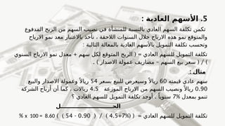5
.
: ‫العادية‬ ‫األسهم‬
‫المدفوع‬ ‫الربح‬ ‫من‬ ‫السهم‬ ‫نصيب‬ ‫في‬ ‫للمنشأة‬ ‫بالنسبة‬ ‫العادي‬ ‫السهم‬ ‫تكلفة‬ ‫تكمن‬
‫االرباح‬ ‫نمو‬ ‫معد‬ ‫باالعتبار‬ ‫نأخذ‬ ، ‫الالحقة‬ ‫السنوات‬ ‫خالل‬ ‫االرباح‬ ‫هذه‬ ‫نمو‬ ‫والمتوقع‬
: ‫التالية‬ ‫بالمعالة‬ ‫العادية‬ ‫باألسهم‬ ‫التمويل‬ ‫تكلفة‬ ‫وتحسب‬
+ ( =
‫السنوي‬ ‫االرباح‬ ‫نمو‬ ‫معدل‬ ‫سهم‬ ‫لكل‬ ‫المتوقع‬ ‫الربح‬ ‫العادي‬ ‫للسهم‬ ‫التمويل‬ ‫تكلفة‬
)
. ) – ( /
‫االصدار‬ ‫عمولة‬ ‫مصاريف‬ ‫السهم‬ ‫بيع‬ ‫سعر‬
: ‫مثال‬
‫قيمته‬ ‫عادي‬ ‫سهم‬
60
‫بسعر‬ ‫للبيع‬ ‫وسيعرض‬ً ‫رياال‬
54
‫والبيع‬ ‫االصدار‬ ‫وعمولة‬ ً ‫رياال‬
0.90
‫الموزعة‬ ‫االرباح‬ ‫من‬ ‫السهم‬ ‫ونصيب‬ ً ‫رياال‬
4.5
‫الشركة‬ ‫أرباح‬ ‫أن‬ ‫كما‬ ، ‫رياالت‬
% ‫بمعدل‬ ‫تنمو‬
7
.
‫؟‬ ‫العادي‬ ‫للسهم‬ ‫التمويل‬ ‫تكلفة‬ ‫أوجد‬ ً‫سنويا‬
‫الحـــــــــــــــــــــــــــل‬
%( ( = ‫العادي‬ ‫للسهم‬ ‫التمويل‬ ‫تكلفة‬
7
+
4.5
( / )
0.90
-
54
) )
x 100 = 8.60
%
 
