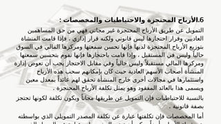 6
.
: ‫والمخصصات‬ ‫واالحتياطيات‬ ‫المحتجزة‬ ‫األرباح‬
‫عن‬ ‫التمويل‬
‫ط‬
‫المساهمين‬ ‫حق‬ ‫من‬ ‫فهي‬ ‫مجاني‬ ‫غير‬ ‫المحتجزة‬ ‫األرباح‬ ‫ريق‬
‫المنشاة‬ ‫قامت‬ ‫فإذا‬ ، ‫إداري‬ ‫قرار‬ ‫ولكنه‬ ‫قانوني‬ ‫ليس‬ ‫احتجازها‬ ‫وقرار‬ ‫العاديين‬
‫السوق‬ ‫في‬ ‫المالي‬ ‫ومركزها‬ ‫سمعتها‬ ‫تحسن‬ ‫فإنها‬ ‫لديها‬ ‫المحتجزة‬ ‫األرباح‬ ‫بتوزيع‬
‫سمعتها‬ ‫بتحسين‬ ‫تقوم‬ ‫فإنها‬ ‫باحتجازها‬ ‫قامت‬ ‫وإذا‬ ، ‫المستقبل‬ ‫في‬ ‫وليس‬ ً‫حاليا‬
‫إدارة‬ ‫تعوض‬ ‫أن‬ ‫يجب‬ ‫االحتجاز‬ ‫مقابل‬ ‫وفي‬ ً‫حاليا‬ ‫وليس‬ً ‫مستقبال‬ ‫المالي‬ ‫ومركزها‬
‫األرباح‬ ‫هذه‬ ‫سحب‬ ‫بإمكانهم‬ ‫كان‬ ‫حيث‬ ‫العادية‬ ‫األسهم‬ ‫أصحاب‬ ‫المنشأة‬
‫معين‬ ‫بمعدل‬ ً‫عائدا‬ ‫لهم‬ ‫تحقق‬ ‫المنشأة‬ ‫خارج‬ ‫أخرى‬ ‫مجاالت‬ ‫في‬ ‫واستثمارها‬
. ‫المحتجزة‬ ‫األرباح‬ ‫تكلفة‬ ‫يمثل‬ ‫وهو‬ ‫المفقود‬ ‫بالعائد‬ ‫هذا‬ ‫ويسمى‬
‫تحتجز‬ ‫لكونها‬ ‫تكلفة‬ ‫وبكون‬ ً‫مجانا‬ ‫طريقها‬ ‫عن‬ ‫التمويل‬ ‫فإن‬ ‫لالحتياطيات‬ ‫بالنسبة‬
. ‫قانونية‬ ‫بصفة‬
‫بواسطته‬ ‫الذي‬ ‫التمويلي‬ ‫المصدر‬ ‫تكلفة‬ ‫عن‬ ‫عبارة‬ ‫تكلفتها‬ ‫فإن‬ ‫المخصصات‬ ‫أما‬
 