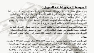 : ‫التمويل‬ ‫لتكلفة‬ ‫المرجح‬ ‫المتوسط‬
‫يتم‬
‫ا‬
‫العائد‬ ‫بمعدل‬ ‫ذلك‬ ‫ومقارنة‬ ‫المتاحة‬ ‫التمويلية‬ ‫المصادر‬ ‫لكل‬ ‫المرجح‬ ‫التكلفة‬ ‫معدل‬ ‫ستخراج‬
‫المكون‬ ‫المزيج‬ ‫تركيبة‬ ‫على‬ ‫للتمويل‬ ‫الكلية‬ ‫التكلفة‬ ‫قياس‬ ‫طريقة‬ ‫وتتوقف‬ ، ‫االستثمار‬ ‫على‬
‫ليست‬ ‫وتكلفتها‬ ‫للمزيج‬ ‫المكونة‬ ‫العناصر‬ ‫نسبة‬ ‫وألن‬ ، ‫منه‬ ‫عنصر‬ ‫كل‬ ‫وتكلفة‬ ‫المالي‬ ‫للهيكل‬
‫ويصبح‬ ‫التمويل‬ ‫تكلفة‬ ‫لتقدير‬ ‫البسيط‬ ‫الحسابي‬ ‫المتوسط‬ ‫استخدام‬ ‫الخطأ‬ ‫من‬ ‫فإنه‬ ‫متساوية‬
.‫منها‬ ‫مفر‬ ‫ال‬ ‫ضرورة‬ ‫التمويل‬ ‫لتكلفة‬ ‫المرجح‬ ‫الحسابي‬ ‫المتوسط‬
‫المتاحة‬ ‫التمويل‬ ‫مصادر‬ ‫ترتيب‬ ‫بعد‬ ‫التمويل‬ ‫لتكلفة‬ ‫المرجح‬ ‫الحسابي‬ ‫المتوسط‬ ‫حساب‬ ‫يتم‬
‫مصادر‬ ‫إجمالي‬ ‫قيمة‬ ‫تحقيق‬ ‫ثم‬ ‫ومن‬ ، ‫والديون‬ ‫الملكية‬ ‫حقوق‬ ‫بين‬ ‫طبيعتها‬ ‫حسب‬ ‫للمنشأة‬
. ‫التمويل‬ ‫مصادر‬ ‫إجمالي‬ ‫إلى‬ ‫مصدر‬ ‫لكل‬ ‫النسبي‬ ‫الوزن‬ ‫تحديد‬ ً‫وأخيرا‬ ‫مجتمعة‬ ‫هذه‬ ‫التمويل‬
‫مثال‬
1
:
‫بقيمة‬ ‫جديد‬ ‫مشروع‬ ‫بتنفيذ‬ ‫الشركات‬ ‫إحدى‬ ‫تقوم‬
100,000
‫عائد‬ ‫وبمعدل‬ ‫دوالر‬
10
%
‫ولغرض‬
‫التمويل‬ ‫مصادر‬ ‫المالي‬ ‫المدير‬ ‫اقترح‬ ‫لالستثمار‬ ‫االزم‬ ‫المال‬ ‫توفير‬
، ‫العادية‬ ‫األسهم‬ ‫طريق‬ ‫عن‬
، ‫المحتجزة‬ ‫واألرباح‬ ، ‫األجل‬ ‫قصيرة‬ ‫والقروض‬ ، ‫األجل‬ ‫طويلة‬ ‫والقروض‬ ، ‫الممتازة‬ ‫واألسهم‬
: ‫التوالي‬ ‫على‬ ‫التالية‬ ‫وبالمبالغ‬
50,000
‫دوالر‬
،
10,000
‫دوالر‬
،
20,000
‫دوالر‬
،
12,000
 