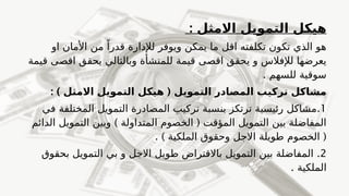 : ‫االمثل‬ ‫التمويل‬ ‫هيكل‬
‫او‬ ‫األمان‬ ‫من‬ ً‫قدرا‬ ‫لإلدارة‬ ‫ويوفر‬ ‫يمكن‬ ‫ما‬ ‫اقل‬ ‫تكلفته‬ ‫تكون‬ ‫الذي‬ ‫هو‬
‫قيمة‬ ‫اقصى‬ ‫يحقق‬ ‫وبالتالي‬ ‫للمنشأة‬ ‫قيمة‬ ‫اقصى‬ ‫يحقق‬ ‫و‬ ‫لإلفالس‬ ‫يعرضها‬
. ‫للسهم‬ ‫سوقية‬
: ) (
‫االمثل‬ ‫التمويل‬ ‫هيكل‬ ‫التمويل‬ ‫المصادر‬ ‫تركيب‬ ‫مشاكل‬
1
.
‫في‬ ‫المختلفة‬ ‫التمويل‬ ‫المصادرة‬ ‫تركيب‬ ‫بنسبة‬ ‫ترتكز‬ ‫رئيسية‬ ‫مشاكل‬
) (
‫الدائم‬ ‫التمويل‬ ‫وبين‬ ‫المتداولة‬ ‫الخصوم‬ ‫المؤقت‬ ‫التمويل‬ ‫بين‬ ‫المفاضلة‬
. ) (
‫الملكية‬ ‫وحقوق‬ ‫االجل‬ ‫طويلة‬ ‫الخصوم‬
2
.
‫بحقوق‬ ‫التمويل‬ ‫بي‬ ‫و‬ ‫االجل‬ ‫طويل‬ ‫باالقتراض‬ ‫التمويل‬ ‫بين‬ ‫المفاضلة‬
. ‫الملكية‬
 