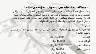 1
: .
‫والدائم‬ ‫المؤقت‬ ‫التمويل‬ ‫بين‬ ‫المفاضلة‬ ‫مشكلة‬
‫والتي‬ ‫المتداولة‬ ‫االصول‬ ‫في‬ ‫االستثمارات‬ ‫على‬ ‫بالتعرف‬ ‫المشكلة‬ ‫هذه‬ ‫حل‬ ‫يتطلب‬
‫نسبة‬ ‫بمعرفة‬ ‫وذلك‬ ، ‫قصيرة‬ ‫زمنية‬ ‫فترات‬ ‫وعلى‬ ‫مستمرة‬ ‫نقدية‬ ‫تدفقات‬ ‫تتطلب‬
‫على‬ ‫التعرف‬ ‫على‬ ‫تساعد‬ ‫التي‬ ‫العام‬ ‫المال‬ ‫راس‬ ‫وصافي‬ ‫السيولة‬ ‫ونسبة‬ ‫التداول‬
. ‫المتداولة‬ ‫الخصوم‬ ‫بواسطة‬ ‫المطلوب‬ ‫التمويل‬ ‫مقدار‬
‫مثال‬
1
:
‫تتمثل‬ ‫كانت‬ ‫المشروعات‬ ‫احد‬ ‫ميزانية‬ ‫في‬ ‫المقدرة‬ ‫المتداولة‬ ‫االصول‬ ‫ان‬ ‫افترضنا‬ ‫اذا‬
: ‫التالية‬ ‫بالبنود‬
‫النقدية‬
50,000
.‫ريال‬
‫نقدية‬ ‫أوراق‬
40,000
.‫ريال‬
‫ذمم‬ ‫حسابات‬
60,000
.‫ريال‬
‫سلعي‬ ‫مخزون‬
90,000
.‫ريال‬
 