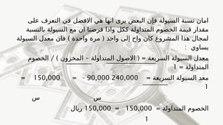 ‫على‬ ‫التعرف‬ ‫في‬ ‫االفضل‬ ‫هي‬ ‫انها‬ ‫يرى‬ ‫البعض‬ ‫فإن‬ ‫السيولة‬ ‫نسبة‬ ‫امان‬
‫بالنسبة‬ ‫السيولة‬ ‫مع‬ ‫ان‬ ‫فرضنا‬ ‫واذا‬ ‫ككل‬ ‫المتداولة‬ ‫الخصوم‬ ‫قيمة‬ ‫مقدار‬
) (
‫السيولة‬ ‫معدل‬ ‫فان‬ ‫واحدة‬ ‫مرة‬ ‫واحد‬ ‫إلى‬ ‫واح‬ ‫كان‬ ‫المشروع‬ ‫هذا‬ ‫لمجال‬
: ‫يساوي‬
) – ( =
‫المخزون‬ ‫المتداولة‬ ‫االصول‬ ‫السريعة‬ ‫السيولة‬ ‫معدل‬
/
‫الخصوم‬
= ‫المتداولة‬
1
= ‫السريعة‬ ‫السيولة‬ ‫معد‬
240,000
90,000
= -
150,000
=
1
‫س‬ ‫س‬
= ‫المتداولة‬ ‫الخصوم‬
150,000
=
150,000
‫ريال‬
1
 