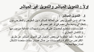 ‫المباشر‬ ‫غير‬ ‫والتمويل‬ ‫المباشر‬ ‫التمويل‬ : ً
‫ال‬‫او‬
.1
: ‫المباشر‬ ‫التمويل‬
‫دون‬ ‫والمقترض‬ ‫المقرض‬ ‫بين‬ ‫المباشرة‬ ‫العالقة‬ ‫عن‬ ‫يعبر‬ ‫التمويل‬ ‫من‬ ‫النوع‬ ‫هذا‬
. ‫مصرفي‬ ‫غير‬ ‫أو‬ ‫مصرفي‬ ‫مالي‬ ‫وسيط‬ ‫أي‬ ‫تدخل‬
-
‫مورديها‬ ‫من‬ ‫انتمائية‬ ‫وتسهيالت‬ ‫قروض‬ ‫على‬ ‫الحصول‬ ‫تستطيع‬ : ‫المؤسسات‬
) ‫التجاري‬ ‫االئتمان‬ (
-
‫طريق‬ ‫عن‬ ‫المباشر‬ ‫التمويل‬ ‫إلى‬ ‫االحيان‬ ‫بعض‬ ‫في‬ ‫الحكومة‬ ‫تلجأ‬ : ‫الحكومة‬
‫االشكال‬ ‫متعددة‬ ‫سندات‬ ‫اصدار‬ ‫خالل‬ ‫من‬ ‫والمؤسسات‬ ‫االفراد‬ ‫من‬ ‫االقتراض‬
. ‫مختلفة‬ ‫زمنية‬ ‫لمدة‬
 