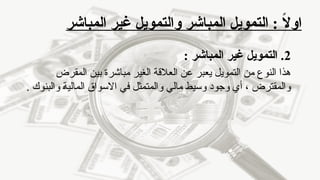 ‫المباشر‬ ‫غير‬ ‫والتمويل‬ ‫المباشر‬ ‫التمويل‬ : ً
‫ال‬‫او‬
2
: ‫المباشر‬ ‫غير‬ ‫التمويل‬ .
‫المقرض‬ ‫بين‬ ‫مباشرة‬ ‫الغير‬ ‫العالقة‬ ‫عن‬ ‫يعبر‬ ‫التمويل‬ ‫من‬ ‫النوع‬ ‫هذا‬
. ‫والبنوك‬ ‫المالية‬ ‫االسواق‬ ‫في‬ ‫والمتمثل‬ ‫مالي‬ ‫وسيط‬ ‫وجود‬ ‫أي‬ ، ‫والمقترض‬
 