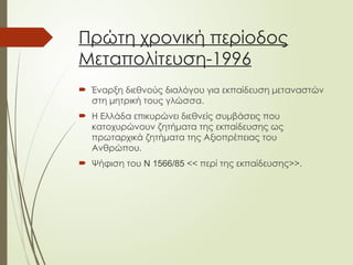 Πρώτη χρονική περίοδος
Μεταπολίτευση-1996
 Έναρξη διεθνούς διαλόγου για εκπαίδευση μεταναστών
στη μητρική τους γλώσσα.
 Η Ελλάδα επικυρώνει διεθνείς συμβάσεις που
κατοχυρώνουν ζητήματα της εκπαίδευσης ως
πρωταρχικά ζητήματα της Αξιοπρέπειας του
Ανθρώπου.
 Ψήφιση του Ν 1566/85 << περί της εκπαίδευσης>>.
 