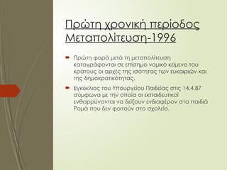 Πρώτη χρονική περίοδος
Μεταπολίτευση-1996
 Πρώτη φορά μετά τη μεταπολίτευση
καταγράφονται σε επίσημο νομικό κείμενο του
κράτους οι αρχές της ισότητας των ευκαιριών και
της δημοκρατικότητας.
 Εγκύκλιος του Υπουργείου Παιδείας στις 14.4.87
σύμφωνα με την οποία οι εκπαιδευτικοί
ενθαρρύνονται να δείξουν ενδιαφέρον στα παιδιά
Ρομά που δεν φοιτούν στο σχολείο.
 