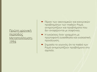 Πρώτη χρονική
περίοδος
Μεταπολίτευση-
1996
 Πέραν των οικονομικών και κοινωνικών
προβλημάτων των παιδιών Ρομά,
αντιμετωπίζουν και προβλήματα που
δεν αναφέρονται με σαφήνεια.
 Η εγκύκλιος ήταν γραμμένη με
πρωτοφανή ευαισθησία και ουσιαστική
προσέγγιση.
 Σημασία το γεγονός ότι τα παιδιά των
Ρομά αντιμετωπίζουν προβλήματα στο
σχολείο.
 