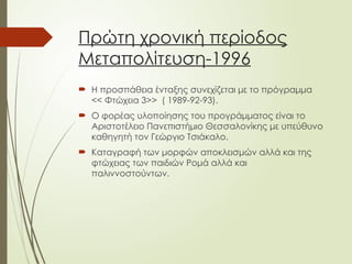 Πρώτη χρονική περίοδος
Μεταπολίτευση-1996
 Η προσπάθεια ένταξης συνεχίζεται με το πρόγραμμα
<< Φτώχεια 3>> ( 1989-92-93).
 Ο φορέας υλοποίησης του προγράμματος είναι το
Αριστοτέλειο Πανεπιστήμιο Θεσσαλονίκης με υπεύθυνο
καθηγητή τον Γεώργιο Τσιάκαλο.
 Καταγραφή των μορφών αποκλεισμών αλλά και της
φτώχειας των παιδιών Ρομά αλλά και
παλιννοστούντων.
 