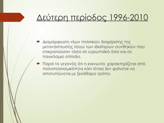 Δεύτερη περίοδος 1996-2010
 Διαμόρφωση νέων πολιτικών διαχείρισης της
μετανάστευσης λόγω των ιδιαίτερων συνθηκών που
επικρατούσαν τόσο σε ευρωπαϊκό όσο και σε
παγκόσμιο επίπεδο.
 Παρά το γεγονός ότι η κοινωνία χαρακτηρίζεται από
πολυπολιτισμικότητα κάτι τέτοιο δεν φαίνεται να
αποτυπώνεται με ξεκάθαρο τρόπο.
 