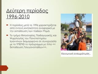 Δεύτερη περίοδος
1996-2010
 Η περίοδος μετά το 1996 χαρακτηρίζεται
από έντονη κινητικότητα αναφορικά με
την εκπαίδευση των παιδιών Ρομά.
 Το τμήμα Φιλοσοφίας Παιδαγωγικής και
Ψυχολογίας του Πανεπιστημίου
Ιωαννίνων διαμορφώνει σε συνεργασία
με το ΥΠΕΠΘ το πρόγραμμα με τίτλο <<
Εκπαίδευση Τσιγγανοπαίδων>>.
 