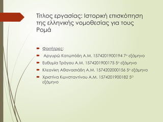 Τίτλος εργασίας: Ιστορική επισκόπηση
της ελληνικής νομοθεσίας για τους
Ρομά
 Φοιτήτριες:
 Αργυρώ Κατωπόδη Α.Μ. 1574201900194 7ο
εξάμηνο
 Ευθυμία Τράγου Α.Μ. 1574201900175 5ο
εξάμηνο
 Κλεονίκη Αθανασιάδη Α.Μ. 1574202000156 5ο
εξάμηνο
 Χριστίνα Κωνσταντίνου Α.Μ. 1574201900182 5Ο
εξάμηνο
 