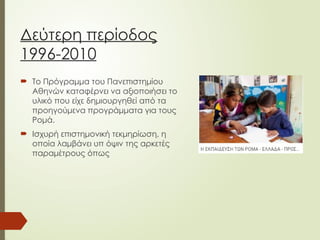Δεύτερη περίοδος
1996-2010
 Το Πρόγραμμα του Πανεπιστημίου
Αθηνών καταφέρνει να αξιοποιήσει το
υλικό που είχε δημιουργηθεί από τα
προηγούμενα προγράμματα για τους
Ρομά.
 Ισχυρή επιστημονική τεκμηρίωση, η
οποία λαμβάνει υπ όψιν της αρκετές
παραμέτρους όπως
 