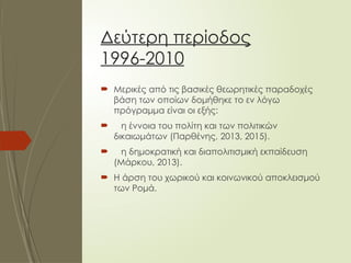 Δεύτερη περίοδος
1996-2010
 Μερικές από τις βασικές θεωρητικές παραδοχές
βάση των οποίων δομήθηκε το εν λόγω
πρόγραμμα είναι οι εξής:
 η έννοια του πολίτη και των πολιτικών
δικαιωμάτων (Παρθένης, 2013, 2015).
 η δημοκρατική και διαπολιτισμική εκπαίδευση
(Μάρκου, 2013).
 Η άρση του χωρικού και κοινωνικού αποκλεισμού
των Ρομά.
 