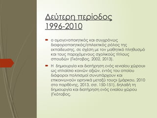 Δεύτερη περίοδος
1996-2010
 ο ομογενοποιητικός και συγχρόνως
διαφοροποιητικός/επιλεκτικός ρόλος της
εκπαίδευσης, σε σχέση με τον μαθητικό πληθυσμό
και τους παρεχόμενους σχολικούς τίτλους
σπουδών (Γκότοβος, 2002, 2013).
 Η δημιουργία και διατήρηση ενός «ενιαίου χώρου»
ως «πλαίσιο κοινών αξιών, εντός του οποίου
διάφοροι πολιτισμοί συνυπάρχουν και
επικοινωνούν ειρηνικά μεταξύ τους» (μάρκου, 2010
στο παρθένης, 2013, σσ. 150-151), δηλαδή τη
δημιουργία και διατήρηση ενός ενιαίου χώρου
(Γκότοβος,
 