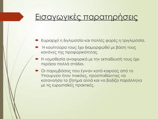 Εισαγωγικές παρατηρήσεις
 Κυριαρχεί η διγλωσσία και πολλές φορές η τριγλωσσία.
 Η κουλτούρα τους έχει διαμορφωθεί με βάση τους
κανόνες της προφορικότητας.
 Η νομοθεσία αναφορικά με την εκπαίδευσή τους έχει
περάσει πολλά στάδια.
 Οι παρεμβάσεις που έγιναν κατά καιρούς από το
Υπουργείο ήταν ποικίλες, προσπαθώντας να
κατανοήσει το ζήτημα αλλά και να βαδίζει παράλληλα
με τις ευρωπαϊκές πρακτικές.
 