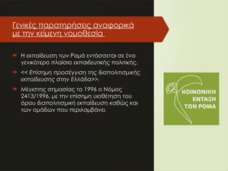 Γενικές παρατηρήσεις αναφορικά
με την κείμενη νομοθεσία
 Η εκπαίδευση των Ρομά εντάσσεται σε ένα
γενικότερο πλαίσιο εκπαιδευτικής πολιτικής.
 << Επίσημη προσέγγιση της διαπολιτισμικής
εκπαίδευσης στην Ελλάδα>>.
 Μέγιστης σημασίας το 1996 ο Νόμος
2413/1996, με την επίσημη υιοθέτηση του
όρου διαπολιτισμική εκπαίδευση καθώς και
των ομάδων που περιλαμβάνει.
 