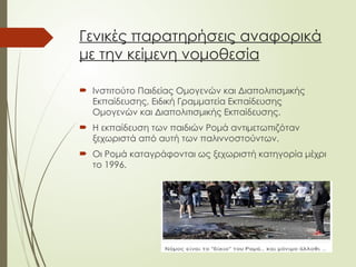 Γενικές παρατηρήσεις αναφορικά
με την κείμενη νομοθεσία
 Ινστιτούτο Παιδείας Ομογενών και Διαπολιτισμικής
Εκπαίδευσης, Ειδική Γραμματεία Εκπαίδευσης
Ομογενών και Διαπολιτισμικής Εκπαίδευσης.
 Η εκπαίδευση των παιδιών Ρομά αντιμετωπιζόταν
ξεχωριστά από αυτή των παλιννοστούντων.
 Οι Ρομά καταγράφονται ως ξεχωριστή κατηγορία μέχρι
το 1996.
 